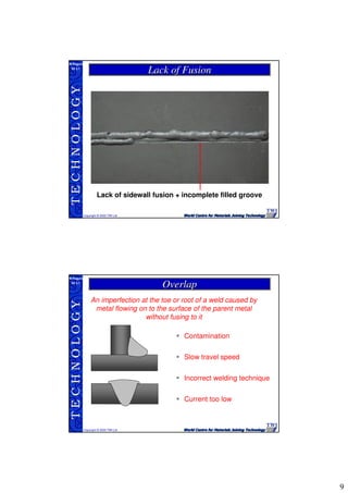9
TECHNOLOGY
Copyright © 2005 TWI Ltd
WI 3.1
M.Rogers
Lack of FusionLack of Fusion
Lack of sidewall fusion + incomplete filled groove
TECHNOLOGY
Copyright © 2005 TWI Ltd
WI 3.1
M.Rogers
An imperfection at the toe or root of a weld caused by
metal flowing on to the surface of the parent metal
without fusing to it
Contamination
Slow travel speed
Incorrect welding technique
Current too low
OverlapOverlap
 