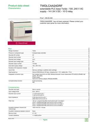 Product data sheet
Characteristics
TWDLCAA24DRF
extendable PLC base Twido - 100..240 V AC
supply - 14 I 24 V DC - 10 O relay
Price* : 536.00 USD
Discontinued
TWDLCAA24DRF has not been replaced. Please contact your
customer care center for more information.
Main
Range of product Twido
Product or component type Compact base controller
Discrete I/O number 24
Discrete input number 14
Discrete input voltage 24 V
Discrete input voltage type DC
Discrete output number 10 relay
[Us] rated supply voltage 100...240 V AC
Number of I/O expansion module 4
Use of slot Memory cartridge or realtime clock cartridge
Data backed up Internal RAM (lithium) 30 days, charging time = 10 h, battery life = 10 yr
Integrated connection type Non isolated serial link mini DIN, Modbus/character mode master/slave RTU/ASCII (RS485) half
duplex, 38.4 kbit/s
Power supply
Serial link interface adaptor (RS232C/RS485)
Complementary function Event processing
PID
Complementary
Discrete input logic Sink or source
Input voltage limits 20.4...28.8 V
Discrete input current 11 mA for I0.0 to I0.1
7 mA for I0.2 to I0.13
Input impedance 2100 Ohm for I0.0 to I0.1
3400 Ohm for I0.2 to I0.13
Filter time 150 µs + programmed filter time for I0.6 to I0.13 at state 0
35 µs + programmed filter time for I0.0 to I0.5 at state 1
40 µs + programmed filter time for I0.6 to I0.13 at state 1
45 µs + programmed filter time for I0.0 to I0.5 at state 0
Insulation between channel and
internal logic
1500 Vrms for 1 minute
Insulation resistance between channel None
Minimum load 0.1 mA
Contact resistance <= 30000 µOhm
Disclaimer:Thisdocumentationisnotintendedasasubstituteforandisnottobeusedfordeterminingsuitabilityorreliabilityoftheseproductsforspecificuserapplications
Mar 24, 2019
1
 