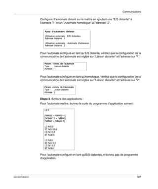 Communications

Configurez l’automate distant sur le maître en ajoutant une "E/S distante" à
l’adresse "1" et un "Automate homologue" à l’adresse "2".

Pour l’automate configuré en tant qu’E/S distante, vérifiez que la configuration de la
communication de l’automate est réglée sur "Liaison distante" et l’adresse sur "1".

Pour l’automate configuré en tant qu’homologue, vérifiez que la configuration de la
communication de l’automate est réglée sur "Liaison distante" et l’adresse sur "2".

Etape 5 :Ecriture des applications :
Pour l’automate maître, écrivez le code du programme d’application suivant :

Pour l’automate configuré en tant qu’E/S distantes, n’écrivez pas de programme
d’application.

35013227 06/2011

107

 