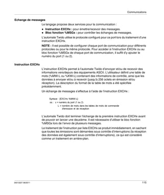 Communications

Echange de messages
Le langage propose deux services pour la communication :
Instruction EXCHx : pour émettre/recevoir des messages.
Bloc fonction %MSGx : pour contrôler les échanges de messages.
L’automate Twido utilise le protocole configuré pour ce port lors du traitement d’une
instruction EXCHx.
NOTE : Il est possible de configurer chaque port de communication pour différents
protocoles ou pour le même protocole. Pour accéder à l’instruction EXCHx ou au
bloc fonction %MSGx de chaque port de communication, il suffit d’y ajouter le
numéro du port (1 ou 2).
Instruction EXCHx
L’instruction EXCHx permet à l’automate Twido d’envoyer et/ou de recevoir des
informations vers/depuis des équipements ASCII. L’utilisateur définit une table de
mots (%MWi:L ou %KWi:L) contenant des informations de contrôle, ainsi que les
données à envoyer et/ou à recevoir (jusqu’à 256 octets en émission et/ou
réception). La description du format de la table de mots a été spécifiée
précédemment.
Un échange de messages s’effectue à l’aide de l’instruction EXCHx :

L’automate Twido doit terminer l’échange de la première instruction EXCHx avant
de pouvoir en lancer une deuxième. Il est nécessaire d’utiliser le bloc fonction
%MSGx lors de l’envoi de plusieurs messages.
Le traitement de l’instruction par liste EXCHx se produit immédiatement, en sachant
que toutes les émissions sont démarrées sous contrôle d’interruptions (la réception
des données est également sous contrôle d’interruptions), ce qui est considéré
comme un traitement en arrière-plan.

35013227 06/2011

115

 