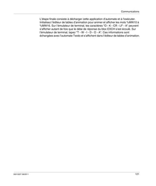 Communications

L’étape finale consiste à décharger cette application d’automate et à l’exécuter.
Initialisez l’éditeur de tables d’animation pour animer et afficher les mots %MW10 à
%MW16. Sur l’émulateur de terminal, les caractères "O - K - CR - LF - A" peuvent
s’afficher autant de fois que le délai de réponse du bloc EXCH s’est écoulé. Sur
l’émulateur de terminal, tapez "T - W - I - D - O - A". Ces informations sont
échangées avec l’automate Twido et s’affichent dans l’éditeur de tables d’animation.

35013227 06/2011

121

 
