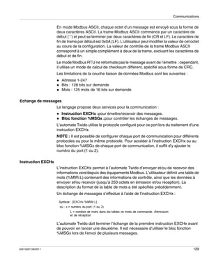 Communications

En mode Modbus ASCII, chaque octet d’un message est envoyé sous la forme de
deux caractères ASCII. La trame Modbus ASCII commence par un caractère de
début (’:’) et peut se terminer par deux caractères de fin (CR et LF). Le caractère de
fin de trame par défaut est 0x0A (LF). L’utilisateur peut modifier la valeur de cet octet
au cours de la configuration. La valeur de contrôle de la trame Modbus ASCII
correspond à un simple complément à deux de la trame, excluant les caractères de
début et de fin.
Le mode Modbus RTU ne reformate pas le message avant de l’émettre ; cependant,
il utilise un mode de calcul de checksum différent, spécifié sous forme de CRC.
Les limitations de la couche liaison de données Modbus sont les suivantes :
Adresse 1-247
Bits : 128 bits sur demande
Mots : 125 mots de 16 bits sur demande
Echange de messages
Le langage propose deux services pour la communication :
Instruction EXCHx :pour émettre/recevoir des messages.
Bloc fonction %MSGx :pour contrôler les échanges de messages.
L’automate Twido utilise le protocole configuré pour ce port lors du traitement d’une
instruction EXCHx.
NOTE : Il est possible de configurer chaque port de communication pour différents
protocoles ou pour le même protocole. Pour accéder à l’instruction EXCHx ou au
bloc fonction %MSGx de chaque port de communication, il suffit d’y ajouter le
numéro du port (1 ou 2).
Instruction EXCHx
L’instruction EXCHx permet à l’automate Twido d’envoyer et/ou de recevoir des
informations vers/depuis des équipements Modbus. L’utilisateur définit une table de
mots (%MWi:L) contenant des informations de contrôle, ainsi que les données à
envoyer et/ou recevoir (jusqu’à 250 octets en émission et/ou réception). La
description du format de la table de mots a été spécifiée précédemment.
Un échange de messages s’effectue à l’aide de l’instruction EXCHx :

L’automate Twido doit terminer l’échange de la première instruction EXCHx avant
de pouvoir en lancer une deuxième. Il est nécessaire d’utiliser le bloc fonction
%MSGx lors de l’envoi de plusieurs messages.

35013227 06/2011

129

 