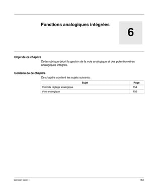 TwidoSuite V2.3
Fonctions analogiques intégrées
35013227 06/2011

Fonctions analogiques intégrées

6
Objet de ce chapitre
Cette rubrique décrit la gestion de la voie analogique et des potentiomètres
analogiques intégrés.
Contenu de ce chapitre
Ce chapitre contient les sujets suivants :
Sujet

Page

Point de réglage analogique
Voie analogique

35013227 06/2011

154
156

153

 