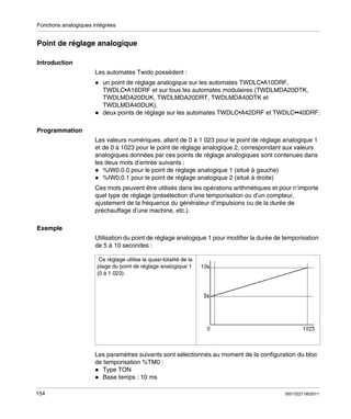 Fonctions analogiques intégrées

Point de réglage analogique
Introduction
Les automates Twido possèdent :
un point de réglage analogique sur les automates TWDLC•A10DRF,
TWDLC•A16DRF et sur tous les automates modulaires (TWDLMDA20DTK,
TWDLMDA20DUK, TWDLMDA20DRT, TWDLMDA40DTK et
TWDLMDA40DUK),
deux points de réglage sur les automates TWDLC•A42DRF et TWDLC••40DRF.
Programmation
Les valeurs numériques, allant de 0 à 1 023 pour le point de réglage analogique 1
et de 0 à 1023 pour le point de réglage analogique 2, correspondant aux valeurs
analogiques données par ces points de réglage analogiques sont contenues dans
les deux mots d’entrée suivants :
%IW0.0.0 pour le point de réglage analogique 1 (situé à gauche)
%IW0.0.1 pour le point de réglage analogique 2 (situé à droite)
Ces mots peuvent être utilisés dans les opérations arithmétiques et pour n’importe
quel type de réglage (présélection d’une temporisation ou d’un compteur,
ajustement de la fréquence du générateur d’impulsions ou de la durée de
préchauffage d’une machine, etc.).
Exemple
Utilisation du point de réglage analogique 1 pour modifier la durée de temporisation
de 5 à 10 secondes :
Ce réglage utilise la quasi-totalité de la
plage du point de réglage analogique 1
(0 à 1 023).

Les paramètres suivants sont sélectionnés au moment de la configuration du bloc
de temporisation %TM0 :
Type TON
Base temps : 10 ms
154

35013227 06/2011

 
