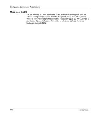 Configuration d’entrée/sortie Twido Extreme

Mises à jour des E/S
Les bits d’entrée (%I pour les entrées TOR), les mots en entrée (%IW pour les
entrées analogiques) et les bits de sortie (%Q) sont utilisés pour échanger des
données entre l’application utilisateur et les voies analogiques ou TOR. La mise à
jour de ces objets est effectuée de manière synchrone avec la scrutation de
l’automate en mode RUN.

178

35013227 06/2011

 