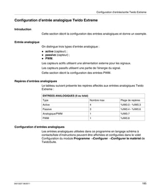 Configuration d’entrée/sortie Twido Extreme

Configuration d’entrée analogique Twido Extreme
Introduction
Cette section décrit la configuration des entrées analogiques et donne un exemple.
Entrée analogique
On distingue trois types d’entrée analogique :
active (capteur) ;
passive (capteur) ;
PWM.
Les capteurs actifs utilisent une alimentation externe pour les signaux.
Les capteurs passifs utilisent une partie de l’énergie du signal.
Cette section décrit la configuration des entrées PWM.
Repères d’entrées analogiques
Le tableau suivant présente les repères affectés aux entrées analogiques Twido
Extreme :
ENTREES ANALOGIQUES (9 au total)
Type

Nombre max

Plage de repères

Active

4

%IW0.0 - %IW0.3

Passive

3

%IW0.4 - %IW0.6

Analogique/PWM

1

%IW0.7

PWM

1

%IW0.8

Configuration d’entrées analogiques
Les entrées analogiques utilisées dans ce programme en langage schéma à
contacts/liste d’instructions peuvent être affichées et configurées dans le volet
Configuration du module Programme →Configurer →Configurer le matériel de
TwidoSuite.

35013227 06/2011

185

 