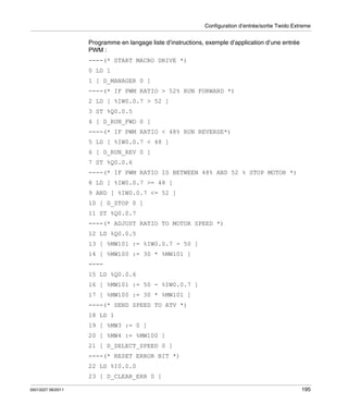 Configuration d’entrée/sortie Twido Extreme

Programme en langage liste d’instructions, exemple d’application d’une entrée
PWM :
----(* START MACRO DRIVE *)
0 LD 1
1 [ D_MANAGER 0 ]
----(* IF PWM RATIO > 52% RUN FORWARD *)
2 LD [ %IW0.0.7 > 52 ]
3 ST %Q0.0.5
4 [ D_RUN_FWD 0 ]
----(* IF PWM RATIO < 48% RUN REVERSE*)
5 LD [ %IW0.0.7 < 48 ]
6 [ D_RUN_REV 0 ]
7 ST %Q0.0.6
----(* IF PWM RATIO IS BETWEEN 48% AND 52 % STOP MOTOR *)
8 LD [ %IW0.0.7 >= 48 ]
9 AND [ %IW0.0.7 <= 52 ]
10 [ D_STOP 0 ]
11 ST %Q0.0.7
----(* ADJUST RATIO TO MOTOR SPEED *)
12 LD %Q0.0.5
13 [ %MW101 := %IW0.0.7 - 50 ]
14 [ %MW100 := 30 * %MW101 ]
---15 LD %Q0.0.6
16 [ %MW101 := 50 - %IW0.0.7 ]
17 [ %MW100 := 30 * %MW101 ]
----(* SEND SPEED TO ATV *)
18 LD 1
19 [ %MW3 := 0 ]
20 [ %MW4 := %MW100 ]
21 [ D_SELECT_SPEED 0 ]
----(* RESET ERROR BIT *)
22 LD %I0.0.0
23 [ D_CLEAR_ERR 0 ]
35013227 06/2011

195

 