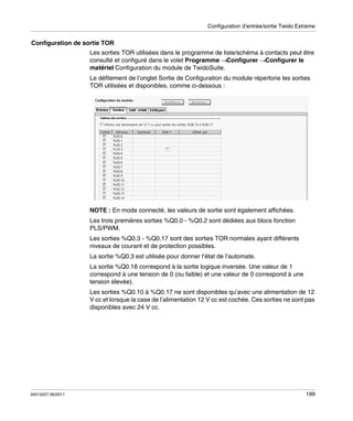 Configuration d’entrée/sortie Twido Extreme

Configuration de sortie TOR
Les sorties TOR utilisées dans le programme de liste/schéma à contacts peut être
consulté et configuré dans le volet Programme →Configurer →Configurer le
matériel Configuration du module de TwidoSuite.
Le défilement de l’onglet Sortie de Configuration du module répertorie les sorties
TOR utilisées et disponibles, comme ci-dessous :

NOTE : En mode connecté, les valeurs de sortie sont également affichées.
Les trois premières sorties %Q0.0 - %Q0.2 sont dédiées aux blocs fonction
PLS/PWM.
Les sorties %Q0.3 - %Q0.17 sont des sorties TOR normales ayant différents
niveaux de courant et de protection possibles.
La sortie %Q0.3 est utilisée pour donner l’état de l’automate.
La sortie %Q0.18 correspond à la sortie logique inversée. Une valeur de 1
correspond à une tension de 0 (ou faible) et une valeur de 0 correspond à une
tension élevée).
Les sorties %Q0.10 à %Q0.17 ne sont disponibles qu’avec une alimentation de 12
V cc et lorsque la case de l’alimentation 12 V cc est cochée. Ces sorties ne sont pas
disponibles avec 24 V cc.

35013227 06/2011

199

 