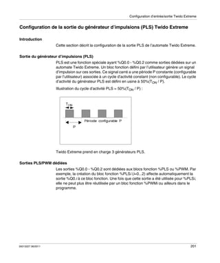 Configuration d’entrée/sortie Twido Extreme

Configuration de la sortie du générateur d’impulsions (PLS) Twido Extreme
Introduction
Cette section décrit la configuration de la sortie PLS de l’automate Twido Extreme.
Sortie du générateur d’impulsions (PLS)
PLS est une fonction spéciale ayant %Q0.0 - %Q0.2 comme sorties dédiées sur un
automate Twido Extreme. Un bloc fonction défini par l’utilisateur génère un signal
d’impulsion sur ces sorties. Ce signal carré a une période P constante (configurable
par l’utilisateur) associée à un cycle d’activité constant (non configurable). Le cycle
d’activité du générateur PLS est défini en usine à 50%(TON / P).
Illustration du cycle d’activité PLS = 50%(TON / P) :

Twido Extreme prend en charge 3 générateurs PLS.
Sorties PLS/PWM dédiées
Les sorties %Q0.0 - %Q0.2 sont dédiées aux blocs fonction %PLS ou %PWM. Par
exemple, la création du bloc fonction %PLSi (i=0...2) affecte automatiquement la
sortie %Q0.i à ce bloc fonction. Une fois que cette sortie a été utilisée pour %PLSi,
elle ne peut plus être réutilisée par un bloc fonction %PWMi ou ailleurs dans le
programme.

35013227 06/2011

201

 