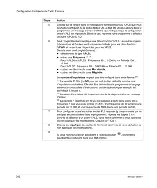 Configuration d’entrée/sortie Twido Extreme

Etape

Action

5

Cliquez sur la rangée dans le volet gauche correspondant au %PLSi que vous
souhaitez configurer. Si la sortie dédiée Q0.i a déjà été utilisée ailleurs dans le
programme, un message d’erreur s’affiche vous indiquant que la configuration
de ce %PLS est impossible. Dans ce cas, reprenez votre programme et affectez
un autre %PLS ou %Q.

6

Seul l’onglet Général s’applique aux blocs fonction %PLS. Les autres onglets
(Hydraulique et Entrées) sont uniquement utilisés pour les blocs fonction
%PWM et ne sont pas disponibles pour les %PLS.
Dans le volet droit (onglet Général) :
sélectionnez le type %PLS ;
entrez une Fréquence (2) (3) ;
Pour %PLS0 et %PLS1 : Fréquence 10 ... 1 000 Hz => Période 100 ...
10 000
Pour %PLS2 : Fréquence 10 ... 5 000 Hz => Période 20 ... 10 000
cochez ou décochez la case Mot double ;
cochez ou décochez la case Réglable.
Le nombre d’impulsions ne peut pas être configuré dans cette fenêtre.(1)
(1)

La variable PLSi.N (ou ND pour un mot double) définit le nombre total
d’impulsions souhaitées. Elle doit être définie dans le programme en langage
schéma à contacts/liste d’instructions, un bloc opération par exemple, tel
qu’indiqué à l’étape 1.

(2)

La saisie d’une valeur de fréquence hors de la plage entraîne un message
d’erreur.

(3)

La période P (exprimée en 10 μs) est calculée à partir de la valeur de la
fréquence F que vous avez entrée (P=1/F). Une fréquence de 10 entraîne une
période de 10 000, et une fréquence de 1000 donne une période de 100.
7

Pour configurer toutes les autres sorties PLS requises (y compris celles qui ne
sont pas encore utilisées dans le programme), répétez les étapes 3 et 4.
Lors de la sélection d’un autre %PLS, vous devez confirmer si vous souhaitez
ou non appliquer les modifications. Cliquez sur « Oui ».

8

Cliquez sur Appliquer (ou quittez la fenêtre et confirmez si vous souhaitez ou
non appliquer ces modifications).

9
Si vous revenez à l’écran précédent à l’aide du bouton
précédentes s’affichent dans leur état premier.

206

, les fenêtres

35013227 06/2011

 