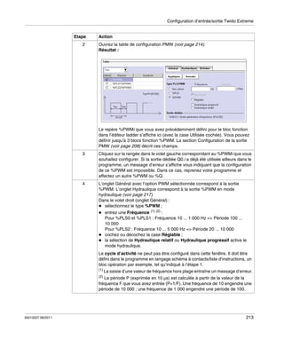 Configuration d’entrée/sortie Twido Extreme

Etape
2

Action
Ouvrez la table de configuration PMW (voir page 214).
Résultat :

Le repère %PWMi que vous avez précédemment défini pour le bloc fonction
dans l’éditeur ladder s’affiche ici (avec la case Utilisée cochée). Vous pouvez
définir jusqu’à 3 blocs fonction %PWM. La section Configuration de la sortie
PMW (voir page 208) décrit ces champs.
3

Cliquez sur la rangée dans le volet gauche correspondant au %PWMi que vous
souhaitez configurer. Si la sortie dédiée Q0.i a déjà été utilisée ailleurs dans le
programme, un message d’erreur s’affiche vous indiquant que la configuration
de ce %PWM est impossible. Dans ce cas, reprenez votre programme et
affectez un autre %PWM ou %Q.

4

L’onglet Général avec l’option PWM sélectionnée correspond à la sortie
%PWM. L’onglet Hydraulique correspond à la sortie %PWM en mode
hydraulique (voir page 217).
Dans le volet droit (onglet Général) :
sélectionnez le type %PWM ;
entrez une Fréquence (1) (2) :
Pour %PLS0 et %PLS1 : Fréquence 10 ... 1 000 Hz => Période 100 ...
10 000
Pour %PLS2 : Fréquence 10 ... 5 000 Hz => Période 20 ... 10 000
cochez ou décochez la case Réglable ;
la sélection de Hydraulique relatif ou Hydraulique progressif active le
mode hydraulique.
Le cycle d’activité ne peut pas être configuré dans cette fenêtre. Il doit être
défini dans le programme en langage schéma à contacts/liste d’instructions, un
bloc opération par exemple, tel qu’indiqué à l’étape 1.
(1) La saisie d’une valeur de fréquence hors plage entraîne un message d’erreur.
(2)

La période P (exprimée en 10 μs) est calculée à partir de la valeur de la
fréquence F que vous avez entrée (P=1/F). Une fréquence de 10 engendre une
période de 10 000 ; une fréquence de 1 000 engendre une période de 100.

35013227 06/2011

213

 
