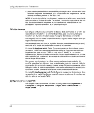 Configuration d’entrée/sortie Twido Extreme

pour une rampe montante ou descendante (voir page 224), la position de la valve
modifie la fréquence. Par exemple, pour un parasite d’une fréquence de 100 Hz,
la valve modifie sa position toutes les 10 ms.
NOTE : L’amplitude du Dither doit être assez importante et la fréquence assez faible
pour permettre au tiroir de répondre. Cependant, l’amplitude du parasite ne doit pas
être trop importante et la fréquence ne doit pas être trop faible afin de ne pas
provoquer d’impulsion au niveau de la sortie hydraulique.
Définition de rampe
Les rampes sont utilisées pour ralentir la réponse de la commande de la valve par
rapport à la modification de la commande d’entrée. Ceci engendre une légère
transition lors d’une modification rapide d’un signal d’entrée de commande.
Les rampes n’ont aucun effet si la modification du signal d’entrée est plus lente que
le paramètre de la rampe.
Les rampes peuvent être fixes ou réglables. Pour les paramètres rapides (ou lents),
la courbe de la rampe est la même en montée qu’en descente.
En mode Hydraulique relatif, Twido Extreme vous permet de configurer quatre
rampes au total (2 rampes montantes lentes/rapides et 2 rampes descendantes
lentes/rapides) avec un ratio PWM qui varie entre 5 % et 95 %. Les rampes
indépendantes doivent avoir des commandes de rampes séparées pour la montée
et la descente (voir ci dessous). Vous devez au moins définir une rampe montante
et une rampe descendante.
Des rampes symétriques ont la même courbe montante et descendante. Un
contrôle séparé de l’accélération et de la décélération peut être obtenu à l’aide de
commandes de rampe distinctes pour chaque rampe. Si des commandes de valves
bidirectionnelles de bobines sont utilisées avec quatre potentiomètres, vous pouvez
contrôler 4 rampes (montante lente/rapide et descendante lente/rapide).
En mode Hydraulique progressif, Twido Extreme vous permet de configurer deux
rampes (lente et rapide) tandis que vous définissez une valeur de de consigne qui
doit être atteinte par le ratio PWM.
Configuration d’une rampe PWM
Les rampes PWM peuvent être affichées et configurées dans Programme →
Configurer →Configurer les données →Objets d’E/S →%PLS/%PWM →
onglet Entrée.

220

35013227 06/2011

 