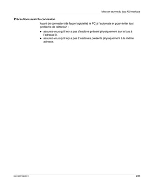 Mise en œuvre du bus AS-Interface

Précautions avant la connexion
Avant de connecter (de façon logicielle) le PC à l’automate et pour éviter tout
problème de détection :
assurez-vous qu’il n’y a pas d’esclave présent physiquement sur le bus à
l’adresse 0,
assurez-vous qu’il n’y a pas 2 esclaves présents physiquement à la même
adresse.

35013227 06/2011

235

 