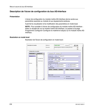 Mise en œuvre du bus AS-Interface

Description de l’écran de configuration du bus AS-Interface
Présentation
L’écran de configuration du module maître AS-Interface donne accès aux
paramètres associés au module et aux équipements esclaves.
Il permet la visualisation et la modification des paramètres en mode local.
NOTE : Pour accéder à l’écran de configuration du module maître AS-Interface :
faites un double-clic sur le module maître AS-Interface, ou passez à la page
Programme Configurer Configurer le matériel et cliquez sur le module maître ASInterface.
Illustration en mode local
Illustration de l’écran de configuration en mode local :

236

35013227 06/2011

 