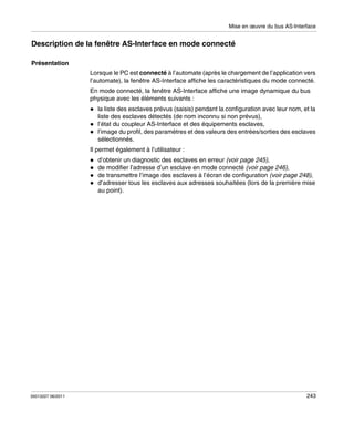 Mise en œuvre du bus AS-Interface

Description de la fenêtre AS-Interface en mode connecté
Présentation
Lorsque le PC est connecté à l’automate (après le chargement de l’application vers
l’automate), la fenêtre AS-Interface affiche les caractéristiques du mode connecté.
En mode connecté, la fenêtre AS-Interface affiche une image dynamique du bus
physique avec les éléments suivants :
la liste des esclaves prévus (saisis) pendant la configuration avec leur nom, et la
liste des esclaves détectés (de nom inconnu si non prévus),
l’état du coupleur AS-Interface et des équipements esclaves,
l’image du profil, des paramètres et des valeurs des entrées/sorties des esclaves
sélectionnés.
Il permet également à l’utilisateur :
d’obtenir un diagnostic des esclaves en erreur (voir page 245),
de modifier l’adresse d’un esclave en mode connecté (voir page 246),
de transmettre l’image des esclaves à l’écran de configuration (voir page 248),
d’adresser tous les esclaves aux adresses souhaitées (lors de la première mise
au point).

35013227 06/2011

243

 