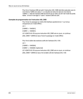 Mise en œuvre du bus AS-Interface

Pour lire si l’esclave 20B est actif, l’instruction ASI_CMD doit être exécutée avec le
mot interne %MWx de valeur 7. Le résultat est retourné dans le mot interne
%MWx+1, l’état de l’esclave 20B est donné par la valeur du bit 4 de l’octet de poids
faible : si le bit 4 est égal à 1 alors l’ esclave 20B est actif.
Exemples de programmation de l’instruction ASI_CMD
Pour forcer le passage du maître AS-Interface (positionné en 1 sur le bus
d’expansion) en mode Offline :
LD 1
[%MW0 := 16#0001]
[%MW1 := 16#0001]
LD %SW73:X3 //Si aucune instruction ASI_CMD est en cours, on continue
[ASI_CMD1 %MW0:2] //pour forcer le passage en mode Offline
Pour lire la table des esclaves actifs de l’adresse 0A à 15A :
LD 1
[%MW0 := 16#0004]
[%MW1 := 16#0000 //optionnel]
LD %SW73:X3 //Si aucune instruction ASI_CMD est en cours, on continue
[ASI_CMD1 %MW0:2] //pour lire la table LAS de l’adresse 0A à 15A

262

35013227 06/2011

 