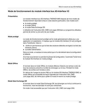 Mise en œuvre du bus AS-Interface

Mode de fonctionnement du module interface bus AS-Interface V2
Présentation
Le module interface bus AS-Interface TWDNOI10M3 dispose de trois modes de
fonctionnement répondant chacun à des besoins particuliers. Ces modes sont :
le mode protégé,
le mode Offline
le mode Data Exchange Off.
L’utilisation de l’instruction ASI_CMD (voir page 259) dans un programme utilisateur
permet de rentrer ou de sortir de ces modes.
Mode protégé
Le mode de fonctionnement protégé est le mode généralement utilisé pour une
application en exploitation. Il implique que le module AS-Interface V2 soit configuré
dans TwidoSuite. Celui-ci :
vérifie en permanence que la liste des esclaves détectés est égale à la liste des
esclaves prévus,
surveille l’alimentation.
Dans ce mode, un esclave ne sera activé que s’il a été déclaré dans la configuration
et détecté.
A la mise sous tension ou pendant la phase de configuration, l’automate Twido force
le module AS-Interface en mode protégé.
Mode Offline
A l’arrivée dans le mode Offline, le module effectue d’abord une remise à zéro de
tous les esclaves présents et arrête les échanges sur le bus. Pendant le mode
Offline, les sorties sont forcées à zéro.
En dehors de l’usage du bouton PB2 sur le module AS-Interface TWDNOI10M3, le
mode Offline est accessible de façon logicielle par l’instruction ASI_CMD
(voir page 262), de même pour quitter le mode et revenir au mode protégé.
Mode Data Exchange Off
A l’arrivée dans le mode Data Exchange Off, les échanges sur le bus continuent à
fonctionner, mais les données ne sont plus rafraîchies.
Ce mode n’est accessible que par l’instruction ASI_CMD (voir page 259).

35013227 06/2011

263

 