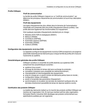 Installation et configuration du bus de terrain CANopen

Profils CANopen
Profil de communication
La famille de profils CANopen s’appuie sur un "profil de communication", qui
détermine les principaux mécanismes de communication et fournit leur description
(DS301).
Profil des équipements
Les types d’équipement les plus utilisés dans le domaine de l’automatisation
industrielle sont présentés dans les profils d’équipement (Device profiles). Ces
profils décrivent également les fonctionnalités d’un équipement.
Voici quelques exemples d’équipements standard pris en charge :
Modules d’E/S TOR et analogiques (DS401)
Moteurs (DS402)
Contrôleurs (DSP403)
Automates asservis (DSP404)
Automates (DS405)
Codeurs (DS406)
Configuration des équipements via le bus CAN
La capacité à configurer les équipements via le bus CAN correspond à une exigence
essentielle réclamée par les fabricants (pour chaque famille de profils) afin d’assurer
l’autonomie du système.
Caractéristiques générales des profils CANopen
CANopen constitue un ensemble de profils destinés aux systèmes CAN
comprenant les caractéristiques suivantes :
système à bus ouvert ;
échange de données en temps réel sans surcharge du protocole ;
conception modulaire avec possibilité de redimensionnement ;
interopérabilité et interchangeabilité des équipements ;
prise en charge par un grand nombre de fabricants partout dans le monde ;
configuration réseau normalisée ;
accès à l’ensemble des paramètres d’équipement ;
synchronisation et circulation de données de traitement cycliques et/ou de
données d’événement (possibilité de temps de réponse système courts).
Certification des produits CANopen
La totalité des fabricants mettant sur le marché des produits certifiés CANopen est
membre de l’organisation CiA. En tant que membre actif de cette organisation,
Schneider Electric Industries SAS développe ses produits conformément aux
spécifications publiées par cet organisme.

35013227 06/2011

269

 