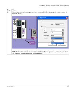 Installation et configuration du bus de terrain CANopen

Etape

Action

2

Faites un click droit sur l’esclave pour configurer le réseau CAN Open (mappage du module esclave) et
configurez celui-ci.

NOTE : Il est possible de configurer le paramètre Réinitialiser Sa valeur par Défaut est la valeur par défaut.
Il est également possible de supprimer le module esclave.

35013227 06/2011

287

 