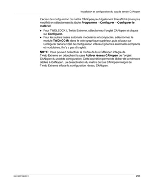 Installation et configuration du bus de terrain CANopen

L’écran de configuration du maître CANopen peut également être affiché (mais pas
modifié) en sélectionnant la tâche Programme →Configurer →Configurer le
matériel.
Pour TWDLEDCK1, Twido Extreme, sélectionnez l’onglet CANopen et cliquez
sur Configurer.
Pour les autres bases automate modulaires et compactes, sélectionnez le
module TWDNCO1M dans le volet graphique supérieur, puis cliquez sur
Configurer dans le volet de configuration inférieur (pour les automates compacts
et modulaires, il n’y a pas d’onglet).
NOTE : Vous pouvez désactiver le maître de bus CANopen intégré de
Twido Extreme en décochant la case Activer réseau CANopen de l’onglet
CANopen du volet de configuration. Cette opération permet de libérer de la mémoire
dédiée à CANopen. La désactivation du maître de bus CANopen intégré de
Twido Extreme efface la configuration réseau CANopen.

35013227 06/2011

295

 
