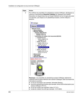 Installation et configuration du bus de terrain CANopen

Etape
5

Action
Pour afficher les propriétés d’un périphérique esclave CANopen, développez au
maximum l’arborescence Elements CANopen du catalogue de la fenêtre
Description en cliquant deux fois sur le type d’élément (ou sur le signe plus situé
à sa gauche), puis cliquez sur le périphérique esclave, comme indiqué cidessous :

Remarque : Les propriétés du périphérique esclave CANopen sélectionné
s’affichent dans la partie inférieure de la section Catalogue. Elles fournissent les
informations suivantes :
le nom du fournisseur (par exemple, Schneider Electric);
le profil du périphérique esclave (par exemple, fichier EDS de description pour
esclave CANopen ATV 31),
le nom de l’auteur (par exemple, Auteur S.T.I.E.) ;
la date de création du profil (par exemple, 14-01-2004).
298

35013227 06/2011

 