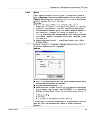 Installation et configuration du bus de terrain CANopen

Etape

Action

2

Faites glisser et déposez le nombre souhaité de périphériques esclaves à
partir du Catalogue. (Reportez-vous à Méthodes et règles de positionnement)
Résultat : Les périphériques s’affichent comme non configurés dans l’espace
de travail graphique de la fenêtre Description.
Remarques :
Si vous faites glisser et déposez un élément BASIC à partir de
l’arborescence du catalogue, par exemple BASIC_ATV371, le périphérique
placé dans l’espace de travail Description est préconfiguré (mappages
PDO définis) et ne nécessite qu’une seule adresse et un nom optionnel. Si
vous sélectionnez un élément non basique, par exemple ATV71_V1.1
(V1.1), le périphérique placé dans l’espace de travail Description peut être
personnalisé. Pour plus d’informations, reportez-vous à Mappage d’objets
(voir page 305).
Vous pouvez déclarer jusqu’à 16 périphériques esclaves sur un réseau
CANopen Twido.

3

Facultatif : Vous pouvez configurer un esclave en cliquant dessus avec le
bouton droit et en sélectionnant Configurer
Résultat:

Ici, vous pouvez définir les éléments suivants :
Nom : 32 caractères maximum. En outre, la taille doit être réduite car le nom
sert à générer des symboles automatiques.
Adresse : valeurs possibles de 1 à 16.
Mode Supervision (protocole de gestion des erreurs à utiliser pour gérer les
communications entre le module maître TWDNCO1M ou le maître de bus
CANopen intégré de Twido Extreme et le périphérique esclave sélectionné)
:
Node Guarding
Heartbeat
Aucun (voir les options de supervision ci-dessous)
Cette étape est facultative car les esclaves sont automatiquement configurés
avec des valeurs par défaut lors de la création du réseau (voir l’étape
suivante).
35013227 06/2011

301

 