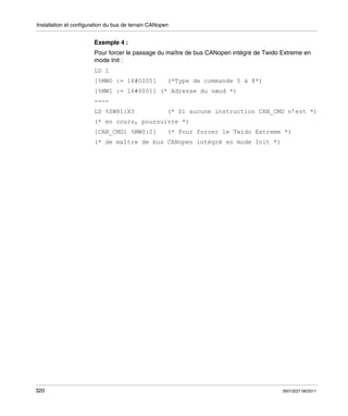 Installation et configuration du bus de terrain CANopen

Exemple 4 :
Pour forcer le passage du maître de bus CANopen intégré de Twido Extreme en
mode Init :
LD 1
[%MW0 := 16#0005]

(*Type de commande 5 à 8*)

[%MW1 := 16#0001] (* Adresse du nœud *)
---LD %SW81:X3

(* Si aucune instruction CAN_CMD n’est *)

(* en cours, poursuivre *)
[CAN_CMD1 %MW0:2]

(* Pour forcer le Twido Extreme *)

(* de maître de bus CANopen intégré en mode Init *)

320

35013227 06/2011

 