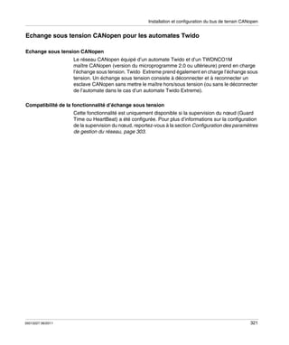 Installation et configuration du bus de terrain CANopen

Echange sous tension CANopen pour les automates Twido
Echange sous tension CANopen
Le réseau CANopen équipé d’un automate Twido et d’un TWDNCO1M
maître CANopen (version du microprogramme 2.0 ou ultérieure) prend en charge
l’échange sous tension. Twido Extreme prend également en charge l’échange sous
tension. Un échange sous tension consiste à déconnecter et à reconnecter un
esclave CANopen sans mettre le maître hors/sous tension (ou sans le déconnecter
de l’automate dans le cas d’un automate Twido Extreme).
Compatibilité de la fonctionnalité d’échange sous tension
Cette fonctionnalité est uniquement disponible si la supervision du nœud (Guard
Time ou HeartBeat) a été configurée. Pour plus d’informations sur la configuration
de la supervision du nœud, reportez-vous à la section Configuration des paramètres
de gestion du réseau, page 303.

35013227 06/2011

321

 