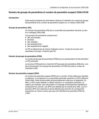 Installation et configuration du bus de terrain CANJ1939

Numéro de groupe de paramètres et numéro de paramètre suspect CANJ19139
Introduction
Cette section présente les informations relatives à l’utilisation du numéro de groupe
de paramètres et du numéro de paramètre suspect sur un réseau CANJ1939.
Groupe de paramètres (PG)
Un Groupe de paramètres (PG) est un ensemble de paramètres transmis au sein
d’un message CANJ1939.
Les groupes de paramètres comprennent :
des commandes ;
données
des requêtes ;
des acquittements ;
des acquittements négatifs.
Le PG ne dépend pas du champ d’adresse source : toutes les sources sont
autorisées à envoyer n’importe quel PG.
Numéro de groupe de paramètres (PGN)
Le numéro de groupe de paramètres (PGN) est une représentation 24 bits identifiant
un PG particulier.
La structure PGN permet un total de 8 672 groupes de paramètres différents. Lors
de la transmission d’un groupe de paramètres, le PGN est codé au niveau de
l’identifiant CAN.
Numéro de paramètre suspect (SPN)
Un numéro de paramètre suspect (SPN) est un numéro 19 bits utilisé pour identifier
un élément, un composant ou un paramètre particulier associé à un ECU (élément
CANJ1939). Cette fonctionnalité est particulièrement utile pour le diagnostic. En
effet, un ECU ayant détecté un défaut associé à un composant particulier, un
capteur par exemple, peut transmettre un message d’avertissement identifiant le
composant hors service. Les SPN sont affectés par le comité de la SAE. Les 511
premiers SPN sont réservés et seront affectés plus tard afin de correspondre
exactement au même numéro que celui de l’identifiant du paramètre (PID) de
J1587.

35013227 06/2011

327

 