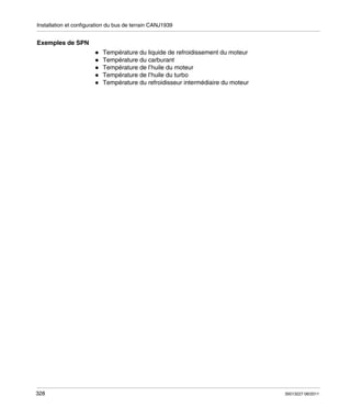 Installation et configuration du bus de terrain CANJ1939

Exemples de SPN
Température du liquide de refroidissement du moteur
Température du carburant
Température de l’huile du moteur
Température de l’huile du turbo
Température du refroidisseur intermédiaire du moteur

328

35013227 06/2011

 