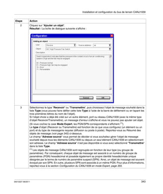 Installation et configuration du bus de terrain CANJ1939

Etape

Action

2

Cliquez sur "Ajouter un objet".
Résultat : La boîte de dialogue suivante s’affiche :

3

Sélectionnez le type "Recevoir" ou "Transmettre", puis choisissez l’objet de message souhaité dans la
liste Type (vous pouvez faire défiler cette liste Type à l’aide de la barre de défilement ou en tapant les
trois premières lettres du nom de l’objet).
Si l’objet choisi a déjà été créé sur un autre élément, port ou réseau CANJ1939 (avec le même type
d’objet Recevoir/Transmettre), un message d’erreur s’affiche et vous ne pouvez pas ajouter cet objet.
(Si vous cochez la case Mode Expert, les PGN/SPN correspondants s’affichent.(1))
Le type d’objet (Recevoir ou Transmettre) est fonction de ce que vous configurez (un élément ou un
port) et du type de messagerie requise (diffusion ou poste à poste). Reportez-vous au Résumé des
objets de message (voir page 345) ci-dessous.
Le champ "Adresse source" vous permet de décider si vous souhaitez gérer l’objet de message
souhaité depuis tous les éléments CANJ1939 ou depuis un seul élément CANJ1939 en sélectionnant
son adresse. Le champ "Adresse source" n’est pas disponible si vous avez sélectionné "Transmettre"
dans la liste Type.
(1)

Les objets de message CANJ1939 sont regroupés en fonction de leur type (ou groupe de
paramètres). Par conséquent, chaque objet de message est associé à un numéro de groupe de
paramètres (PGN) hexadécimal et possède également sa propre identité hexadécimale unique
désignée par le terme de numéro de paramètre suspect (SPN). Ainsi, un objet de message est souvent
évoqué par son SPN. En outre, plusieurs SPN sont associés à un même PGN. Pour plus d’informations,
reportez-vous à la section Configuration du CANJ1939 en mode Expert, page 355.

35013227 06/2011

343

 