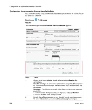 Configuration de la passerelle Ethernet TwidoPort

Configuration d’une connexion Ethernet dans TwidoSuite
Pour permettre au PC exécutant TwidoSuite et à l’automate Twido de communiquer
sur le réseau Ethernet.
Sélectionnez

Préférences

Résultat :
La boîte de dialogue suivante Gestion des connexions apparaît :

Etape
1

Cliquez sur le bouton Ajouter dans la boîte de dialogue Gestion des
connexions.
Résultat : Une ligne de connexion supplémentaire est ajoutée. Elle comprend
les paramètres de connexion par défaut conseillés. Vous devez modifier ces
paramètres.
Remarque : Pour définir une nouvelle valeur dans un champ, vous avez deux
possibilités :
Sélectionnez le champ souhaité, puis cliquez sur le bouton Modifier.
Cliquez deux fois sur le champ souhaité.

2

374

Action

Dans le champ Nom, saisissez un nom descriptif pour la nouvelle connexion.
Un nom valide contient au maximum 32 caractères alphanumériques.
35013227 06/2011

 