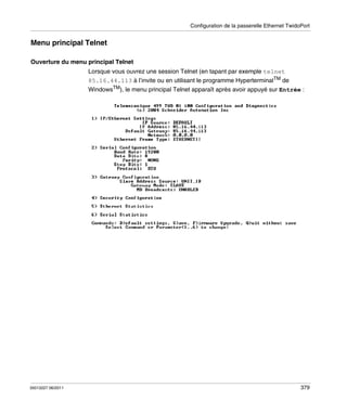 Configuration de la passerelle Ethernet TwidoPort

Menu principal Telnet
Ouverture du menu principal Telnet
Lorsque vous ouvrez une session Telnet (en tapant par exemple telnet
85.16.44.113 à l’invite ou en utilisant le programme HyperterminalTM de
WindowsTM), le menu principal Telnet apparaît après avoir appuyé sur Entrée :

35013227 06/2011

379

 