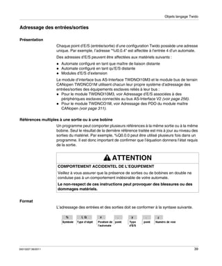 Objets langage Twido

Adressage des entrées/sorties
Présentation
Chaque point d’E/S (entrée/sortie) d’une configuration Twido possède une adresse
unique. Par exemple, l’adresse "%I0.0.4" est affectée à l’entrée 4 d’un automate.
Des adresses d’E/S peuvent être affectées aux matériels suivants :
Automate configuré en tant que maître de liaison distante
Automate configuré en tant qu’E/S distante
Modules d’E/S d’extension
Le module d’interface bus AS-Interface TWDNOI10M3 et le module bus de terrain
CANopen TWDNCO1M utilisent chacun leur propre système d’adressage des
entrées/sorties des équipements esclaves reliés à leur bus :
Pour le module TWDNOI10M3, voir Adressage d’E/S associées à des
périphériques esclaves connectés au bus AS-Interface V2 (voir page 256).
Pour le module TWDNCO1M, voir Adressage des PDO du module maître
CANopen (voir page 311).
Références multiples à une sortie ou à une bobine
Un programme peut comporter plusieurs références à la même sortie ou à la même
bobine. Seul le résultat de la dernière référence traitée est mis à jour au niveau des
sorties du matériel. Par exemple, %Q0.0.0 peut être utilisé plusieurs fois dans un
programme. Il est donc important de confirmer que l’équation donnera l’état requis
de la sortie.

ATTENTION
COMPORTEMENT ACCIDENTEL DE L’EQUIPEMENT
Veillez à vous assurer que la présence de sorties ou de bobines en double ne
conduise pas à un comportement indésirable de votre automate.
Le non-respect de ces instructions peut provoquer des blessures ou des
dommages matériels.
Format
L’adressage des entrées et des sorties doit se conformer à la syntaxe suivante.

35013227 06/2011

39

 