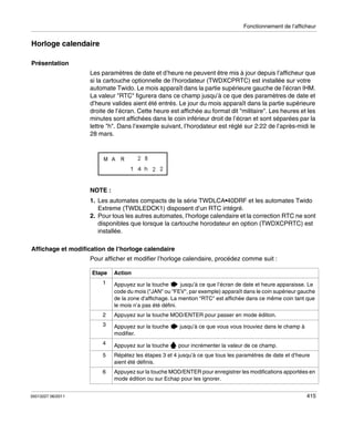 Fonctionnement de l’afficheur

Horloge calendaire
Présentation
Les paramètres de date et d’heure ne peuvent être mis à jour depuis l’afficheur que
si la cartouche optionnelle de l’horodateur (TWDXCPRTC) est installée sur votre
automate Twido. Le mois apparaît dans la partie supérieure gauche de l’écran IHM.
La valeur "RTC" figurera dans ce champ jusqu’à ce que des paramètres de date et
d’heure valides aient été entrés. Le jour du mois apparaît dans la partie supérieure
droite de l’écran. Cette heure est affichée au format dit "militaire". Les heures et les
minutes sont affichées dans le coin inférieur droit de l’écran et sont séparées par la
lettre "h". Dans l’exemple suivant, l’horodateur est réglé sur 2:22 de l’après-midi le
28 mars.

NOTE :
1. Les automates compacts de la série TWDLCA•40DRF et les automates Twido
Extreme (TWDLEDCK1) disposent d’un RTC intégré.
2. Pour tous les autres automates, l’horloge calendaire et la correction RTC ne sont
disponibles que lorsque la cartouche horodateur en option (TWDXCPRTC) est
installée.
Affichage et modification de l’horloge calendaire
Pour afficher et modifier l’horloge calendaire, procédez comme suit :
Etape

Action

1

2

Appuyez sur la touche MOD/ENTER pour passer en mode édition.

3

Appuyez sur la touche
modifier.

jusqu’à ce que vous vous trouviez dans le champ à

4

Appuyez sur la touche

pour incrémenter la valeur de ce champ.

5

Répétez les étapes 3 et 4 jusqu’à ce que tous les paramètres de date et d’heure
aient été définis.

6

35013227 06/2011

Appuyez sur la touche
jusqu’à ce que l’écran de date et heure apparaisse. Le
code du mois ("JAN" ou "FEV", par exemple) apparaît dans le coin supérieur gauche
de la zone d’affichage. La mention "RTC" est affichée dans ce même coin tant que
le mois n’a pas été défini.

Appuyez sur la touche MOD/ENTER pour enregistrer les modifications apportées en
mode édition ou sur Echap pour les ignorer.
415

 