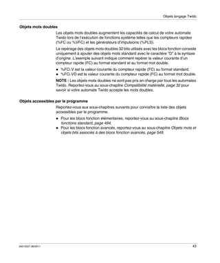 Objets langage Twido

Objets mots doubles
Les objets mots doubles augmentent les capacités de calcul de votre automate
Twido lors de l’exécution de fonctions système telles que les compteurs rapides
(%FC ou %VFC) et les générateurs d’impulsions (%PLS).
Le repérage des objets mots doubles 32 bits utilisés avec les blocs fonction consiste
uniquement à ajouter des objets mots standard avec le caractère "D" à la syntaxe
d’origine. L’exemple suivant indique comment repérer la valeur courante d’un
compteur rapide (FC) au format standard et au format mot double.
%FCi.V est la valeur courante du compteur rapide (FC) au format standard.
%FCi.VD est la valeur courante du compteur rapide (FC) au format mot double.
NOTE : Les objets mots doubles ne sont pas pris en charge par tous les automates
Twido. Reportez-vous au sous-chapitre Compatibilité matérielle, page 32 pour
savoir si votre automate Twido accepte les mots doubles.
Objets accessibles par le programme
Reportez-vous aux sous-chapitres suivants pour connaître la liste des objets
accessibles par le programme.
Pour les blocs fonction élémentaires, reportez-vous au sous-chapitre Blocs
fonctions standard, page 494.
Pour les blocs fonction avancés, reportez-vous au sous-chapitre Objets mots et
objets bits associés à des blocs fonction avancés, page 549.

35013227 06/2011

43

 