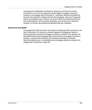 Langage schéma à contacts

Un programme d’application est stocké en interne sous la forme d’une liste
d’instructions et ce, que le programme ait été rédigé en langage à schéma à
contacts ou en langage listes d’instructions. TwidoSuite utilise les similarités de
structure de programme existant entre les deux langages, ainsi que l’image liste
interne du programme pour l’afficher soit sous la forme d’une liste d’instructions
(forme élémentaire), soit de manière graphique, sous la forme d’un schéma à
contacts, en fonction des préférences sélectionnées par l’utilisateur.
Garantie de réversibilité
Tout programme créé sous forme de schéma à contacts peut être converti en une
liste d’instructions. En revanche, certaines logiques du langage par listes ne
peuvent pas être converties en langage à schéma à contacts. Pour garantir une
réversibilité totale entre le langage listes d’instructions et le langage à schéma à
contacts, il est important d’observer les directives présentées à la section
Recommandations pour la réversibilité entre le langage schéma à contacts et le
langage liste d’instructions, page 440.

35013227 06/2011

439

 