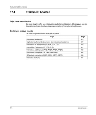 Instructions élémentaires

17.1

Traitement booléen

Objet de ce sous-chapitre
Ce sous-chapitre offre une introduction au traitement booléen. Elle s’appuie sur des
descriptions et des directives de programmation d’instructions booléennes.
Contenu de ce sous-chapitre
Ce sous-chapitre contient les sujets suivants :
Sujet
Instructions booléennes

Page
475

Explication du format de description des instructions booléennes

479

Instructions d’affectation (ST, STN, R, S)

481

Instructions AND logique (AND, ANDN, ANDR, ANDF)

483

Instructions OR logique (OR, ORN, ORR, ORF)

485

OR exclusif, instructions (XOR, XORN, XORR, XORF)

488

Instruction NOT (N)

474

477

Instructions de chargement (LD, LDN, LDR, LDF)

491

35013227 06/2011

 