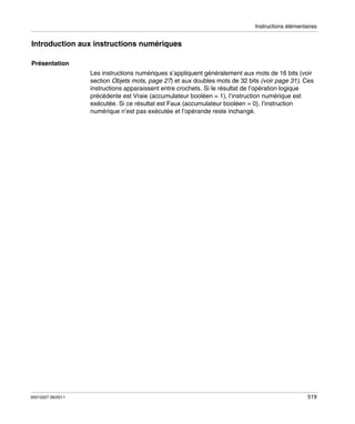 Instructions élémentaires

Introduction aux instructions numériques
Présentation
Les instructions numériques s’appliquent généralement aux mots de 16 bits (voir
section Objets mots, page 27) et aux doubles mots de 32 bits (voir page 31). Ces
instructions apparaissent entre crochets. Si le résultat de l’opération logique
précédente est Vraie (accumulateur booléen = 1), l’instruction numérique est
exécutée. Si ce résultat est Faux (accumulateur booléen = 0), l’instruction
numérique n’est pas exécutée et l’opérande reste inchangé.

35013227 06/2011

519

 
