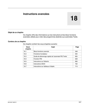 TwidoSuite V2.3
Instructions avancées
35013227 06/2011

Instructions avancées

18
Objet de ce chapitre
Ce chapitre offre des informations sur les instructions et les blocs fonctions
avancées utilisés pour créer des programmes destinés aux automates Twido.
Contenu de ce chapitre
Ce chapitre contient les sous-chapitres suivants :
Souschapitre

Sujet

Page

18.1

548

18.2

Fonctions horodateur

594

18.3

Guide de démarrage rapide de l’automate PID Twido

605

18.4

Fonction PID

628

18.5

Instructions sur flottants

690

18.6

Instructions ASCII

702

18.7

35013227 06/2011

Blocs fonctions avancés

Instructions sur tableaux d’objets

713

547

 