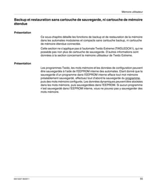 Mémoire utilisateur

Backup et restauration sans cartouche de sauvegarde, ni cartouche de mémoire
étendue
Présentation
Ce sous-chapitre détaille les fonctions de backup et de restauration de la mémoire
dans les automates modulaires et compacts sans cartouche backup, ni cartouche
de mémoire étendue connectée.
Cette section ne s’applique pas à l’automate Twido Extreme (TWDLEDCK1), qui ne
possède pas non plus de cartouche de sauvegarde. D’autres informations sont
données à la section concernant la mémoire utilisateur de Twido Extreme.
Présentation
Les programmes Twido, les mots mémoire et les données de configuration peuvent
être sauvegardés à l’aide de l’EEPROM interne des automates. Etant donné que la
sauvegarde d’un programme dans l’EEPROM interne efface tout mot mémoire
préalablement sauvegardé, effectuez tout d’abord la sauvegarde du programme,
puis des mots mémoire configurés. Les données dynamiques peuvent être stockées
dans les mots mémoire, puis sauvegardées dans l’EEPROM. Si aucun programme
n’est sauvegardé dans l’EEPROM interne, vous ne pouvez pas y sauvegarder des
mots mémoire.

35013227 06/2011

55

 