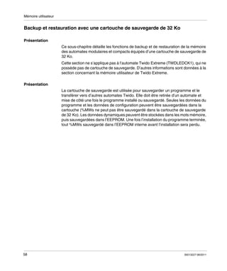 Mémoire utilisateur

Backup et restauration avec une cartouche de sauvegarde de 32 Ko
Présentation
Ce sous-chapitre détaille les fonctions de backup et de restauration de la mémoire
des automates modulaires et compacts équipés d’une cartouche de sauvegarde de
32 Ko.
Cette section ne s’applique pas à l’automate Twido Extreme (TWDLEDCK1), qui ne
possède pas de cartouche de sauvegarde. D’autres informations sont données à la
section concernant la mémoire utilisateur de Twido Extreme.
Présentation
La cartouche de sauvegarde est utilisée pour sauvegarder un programme et le
transférer vers d’autres automates Twido. Elle doit être retirée d’un automate et
mise de côté une fois le programme installé ou sauvegardé. Seules les données du
programme et les données de configuration peuvent être sauvegardées dans la
cartouche (%MWs ne peut pas être sauvegardé dans la cartouche de sauvegarde
de 32 Ko). Les données dynamiques peuvent être stockées dans les mots mémoire,
puis sauvegardées dans l’EEPROM. Une fois l’installation du programme terminée,
tout %MWs sauvegardé dans l’EEPROM interne avant l’installation sera perdu.

58

35013227 06/2011

 
