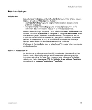 Instructions avancées

Fonctions horloges
Introduction
Les automates Twido possèdent une fonction Date/Heure. Cette fonction requiert
l’option Horodateur (RTC) et permet d’utiliser :
des blocs horodateurs, pour la programmation d’actions à des moments
prédéfinis ou calculés.
une fonctionnalité d’horodatage, pour la consignation des durées et des
calendriers d’événements et la mesure de la durée de ces derniers.
Pour accéder à l’horloge Date/Heure Twido, sélectionnez Blocs horodateurs dans
la tâche TwidoSuite Programme →Configurer →Configurer les données. Notez
que cette horloge peut également être réglée à l’aide d’un programme. En cas
d’extinction de l’automate, les réglages de l’horloge sont conservés en mémoire
pendant un maximum de 30 jours, si la batterie de l’automate était en charge
pendant les six heures qui ont précédé l’extinction de l’automate.
L’affichage de l’horloge Date/Heure se fait au format "24 heures" et tient compte des
années bissextiles.
Valeur de correction RTC
La définition de la valeur de correction de l’horodateur est nécessaire à son bon
fonctionnement. Chaque horodateur possède sa propre valeur de correction,
figurant au sein même de l’unité. Pour configurer cette valeur dans TwidoSuite,
sélectionnez l’option Configurer RTC de l’Utilitaire de surveillance TwidoSuite
accessible via le Lanceur d’applications TwidoSuite.

35013227 06/2011

595

 