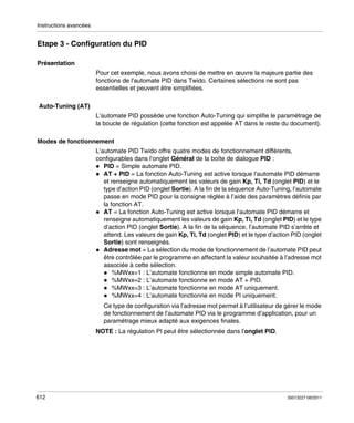 Instructions avancées

Etape 3 - Configuration du PID
Présentation
Pour cet exemple, nous avons choisi de mettre en œuvre la majeure partie des
fonctions de l’automate PID dans Twido. Certaines sélections ne sont pas
essentielles et peuvent être simplifiées.
Auto-Tuning (AT)
L’automate PID possède une fonction Auto-Tuning qui simplifie le paramétrage de
la boucle de régulation (cette fonction est appelée AT dans le reste du document).
Modes de fonctionnement
L’automate PID Twido offre quatre modes de fonctionnement différents,
configurables dans l’onglet Général de la boîte de dialogue PID :
PID = Simple automate PID.
AT + PID = La fonction Auto-Tuning est active lorsque l’automate PID démarre
et renseigne automatiquement les valeurs de gain Kp, Ti, Td (onglet PID) et le
type d’action PID (onglet Sortie). A la fin de la séquence Auto-Tuning, l’automate
passe en mode PID pour la consigne réglée à l’aide des paramètres définis par
la fonction AT.
AT = La fonction Auto-Tuning est active lorsque l’automate PID démarre et
renseigne automatiquement les valeurs de gain Kp, Ti, Td (onglet PID) et le type
d’action PID (onglet Sortie). A la fin de la séquence, l’automate PID s’arrête et
attend. Les valeurs de gain Kp, Ti, Td (onglet PID) et le type d’action PID (onglet
Sortie) sont renseignés.
Adresse mot = La sélection du mode de fonctionnement de l’automate PID peut
être contrôlée par le programme en affectant la valeur souhaitée à l’adresse mot
associée à cette sélection.
%MWxx=1 : L’automate fonctionne en mode simple automate PID.
%MWxx=2 : L’automate fonctionne en mode AT + PID.
%MWxx=3 : L’automate fonctionne en mode AT uniquement.
%MWxx=4 : L’automate fonctionne en mode PI uniquement.
Ce type de configuration via l’adresse mot permet à l’utilisateur de gérer le mode
de fonctionnement de l’automate PID via le programme d’application, pour un
paramétrage mieux adapté aux exigences finales.
NOTE : La régulation PI peut être sélectionnée dans l’onglet PID.

612

35013227 06/2011

 