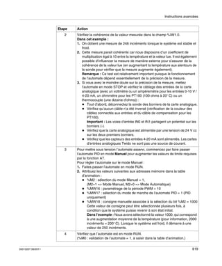 Instructions avancées

Etape

Action

2

3

Pour mettre sous tension l’automate asservi, commencez par faire passer
l’automate PID en mode Manuel pour augmenter les valeurs de limite requises
par la fonction AT.
Pour régler l’automate sur le mode Manuel :
1. Faites passer l’automate en mode RUN.
2. Attribuez les valeurs suivantes aux adresses mémoire dans la table
d’animation :
%M2 : sélection du mode Manuel = 1,
(M2=1 => Mode Manuel, M2=0 => Mode Automatique)
%MW16 : paramétrage de la période PWM = 10
%MW17 : sélection du mode de marche de l’automate PID = 1 (PID
uniquement)
%MW18 : consigne manuelle associée à la sélection du bit %M2 = 1000
Cette valeur de consigne peut être sélectionnée plusieurs fois, à
condition que le système puisse revenir à son état initial.
Dans l’exemple : Nous avons sélectionné la valeur 1000, qui correspond
à une augmentation moyenne de la température (pour information, 2000
incréments = 200° C). Lorsque le système est froid, il démarre à une
valeur de 250 incréments.

4

35013227 06/2011

Vérifiez la cohérence de la valeur mesurée dans le champ %IW1.0.
Dans cet exemple :
1. On obtient une mesure de 248 incréments lorsque le système est stable et
froid.
2. Cette mesure parait cohérente car nous disposons d’un coefficient de
multiplication égal à 10 entre la température et la valeur lue. Il est également
possible d’influencer la mesure de manière externe pour s’assurer de la
cohérence de la valeur lue (en augmentant la température aux alentours de
la sonde pour vérifier que la mesure augmente également).
Remarque : Ce test est relativement important puisque le fonctionnement
de l’automate dépend essentiellement de la précision de la mesure.
3. Si vous avez le moindre doute sur la précision de la mesure, mettez
l’automate en mode STOP et vérifiez le câblage des entrées de la carte
analogique (avec un voltmètre ou un ampèremètre pour les entrées 0-10 V /
4-20 mA, un ohmmètre pour les PT100 (100 ohms à 20° C) ou un
thermocouple (une dizaine d’ohms)) :
Tout d’abord, déconnectez la sonde des borniers de la carte analogique.
Vérifiez qu’aucun câble n’a été inversé (vérification de la couleur des
câbles connectés aux entrées et du câble de compensation pour les
PT100).
Important : Les voies d’entrée IN0 et IN1 partagent un potentiel sur les
borniers (-).
Vérifiez que la carte analogique est alimentée par une tension de 24 V cc
sur les deux premiers borniers.
Vérifiez que les capteurs des entrées 4-20 mA sont alimentés. Les cartes
d’entrées analogiques Twido ne sont pas une source de courant.

Vérifiez que l’automate est en mode RUN.
(%M0 : validation de l’automate = 1, à saisir dans la table d’animation.)
619

 