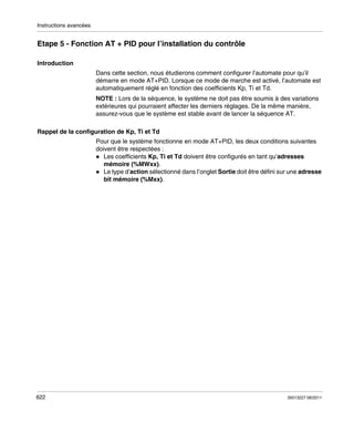 Instructions avancées

Etape 5 - Fonction AT + PID pour l’installation du contrôle
Introduction
Dans cette section, nous étudierons comment configurer l’automate pour qu’il
démarre en mode AT+PID. Lorsque ce mode de marche est activé, l’automate est
automatiquement réglé en fonction des coefficients Kp, Ti et Td.
NOTE : Lors de la séquence, le système ne doit pas être soumis à des variations
extérieures qui pourraient affecter les derniers réglages. De la même manière,
assurez-vous que le système est stable avant de lancer la séquence AT.
Rappel de la configuration de Kp, Ti et Td
Pour que le système fonctionne en mode AT+PID, les deux conditions suivantes
doivent être respectées :
Les coefficients Kp, Ti et Td doivent être configurés en tant qu’adresses
mémoire (%MWxx).
Le type d’action sélectionné dans l’onglet Sortie doit être défini sur une adresse
bit mémoire (%Mxx).

622

35013227 06/2011

 