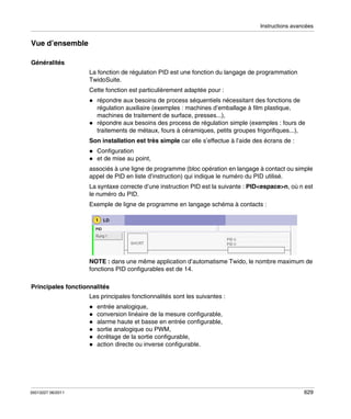 Instructions avancées

Vue d’ensemble
Généralités
La fonction de régulation PID est une fonction du langage de programmation
TwidoSuite.
Cette fonction est particulièrement adaptée pour :
répondre aux besoins de process séquentiels nécessitant des fonctions de
régulation auxiliaire (exemples : machines d’emballage à film plastique,
machines de traitement de surface, presses...),
répondre aux besoins des process de régulation simple (exemples : fours de
traitements de métaux, fours à céramiques, petits groupes frigorifiques...),
Son installation est très simple car elle s’effectue à l’aide des écrans de :
Configuration
et de mise au point,
associés à une ligne de programme (bloc opération en langage à contact ou simple
appel de PID en liste d’instruction) qui indique le numéro du PID utilisé.
La syntaxe correcte d’une instruction PID est la suivante : PID<espace>n, où n est
le numéro du PID.
Exemple de ligne de programme en langage schéma à contacts :

NOTE : dans une même application d’automatisme Twido, le nombre maximum de
fonctions PID configurables est de 14.
Principales fonctionnalités
Les principales fonctionnalités sont les suivantes :
entrée analogique,
conversion linéaire de la mesure configurable,
alarme haute et basse en entrée configurable,
sortie analogique ou PWM,
écrêtage de la sortie configurable,
action directe ou inverse configurable.

35013227 06/2011

629

 