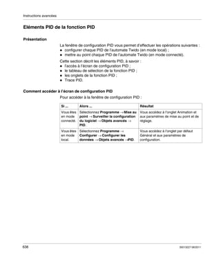 Instructions avancées

Eléments PID de la fonction PID
Présentation
La fenêtre de configuration PID vous permet d’effectuer les opérations suivantes :
configurer chaque PID de l’automate Twido (en mode local) ;
mettre au point chaque PID de l’automate Twido (en mode connecté).
Cette section décrit les éléments PID, à savoir :
l’accès à l’écran de configuration PID ;
le tableau de sélection de la fonction PID ;
les onglets de la fonction PID ;
Trace PID.
Comment accéder à l’écran de configuration PID
Pour accéder à la fenêtre de configuration PID :
Si ...

Alors ...

Résultat

Vous êtes Sélectionnez Programme → Mise au
en mode point → Surveiller la configuration
connecté. du logiciel → Objets avancés →
PID.
Vous êtes Sélectionnez Programme →
en mode Configurer → Configurer les
données → Objets avancés →PID.
local.

638

Vous accédez à l’onglet Animation et
aux paramètres de mise au point et de
réglage.
Vous accédez à l’onglet par défaut
Général et aux paramètres de
configuration.

35013227 06/2011

 