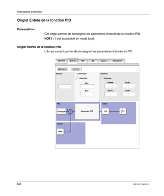 Instructions avancées

Onglet Entrée de la fonction PID
Présentation
Cet onglet permet de renseigner les paramètres d’entrée de la fonction PID.
NOTE : Il est accessible en mode local.
Onglet Entrée de la fonction PID
L’écran suivant permet de renseigner les paramètres d’entrée du PID.

646

35013227 06/2011

 