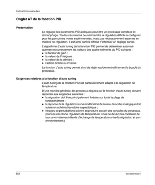 Instructions avancées

Onglet AT de la fonction PID
Présentation
Le réglage des paramètres PID adéquats peut être un processus complexe et
chronophage. Toutes ces raisons peuvent rendre la régulation difficile à configurer
pour les personnes moins expérimentées, mais pas nécessairement expertes en
matière de régulation. Il est ainsi parfois difficile d’effectuer un réglage parfait.
L’algorithme d’auto tuning de la fonction PID permet de déterminer automatiquement et correctement les valeurs des quatre éléments du PID suivants :
le facteur de gain ;
la valeur de l’intégrale ;
la valeur de la dérivée ;
l’action directe ou inverse.
La fonction d’auto tuning permet ainsi de régler rapidement et finement la boucle du
processus.
Exigences relatives à la fonction d’auto tuning
L’auto tuning de la fonction PID est particulièrement adapté à la régulation de
température.
D’une manière générale, les processus régulés par la fonction d’auto tuning doivent
répondre aux exigences suivantes :
la régulation doit être principalement linéaire sur toute la plage de
fonctionnement ;
la réponse de la régulation à une modification de niveau de sortie analogique doit
suivre un schéma transitoire asymptotique ;
très peu de perturbations doivent se produire au sein des variables du processus.
(Dans le cas d’une régulation de température, vous ne devez pas constater de
taux anormalement élevés d’échange de température entre la régulation et son
environnement.)

652

35013227 06/2011

 